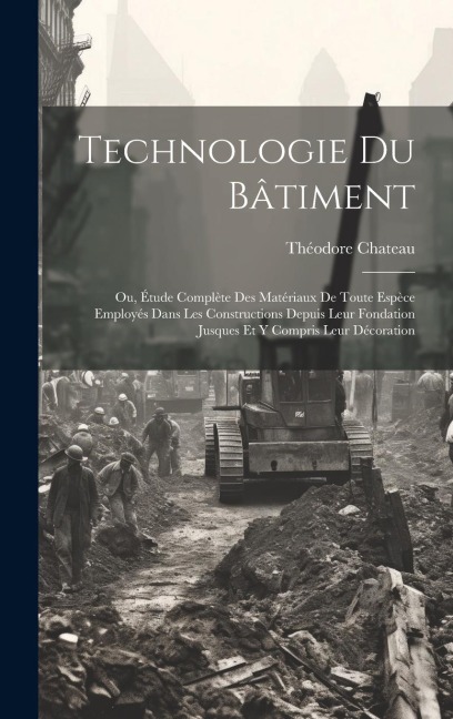 Technologie Du Bâtiment: Ou, Étude Complète Des Matériaux De Toute Espèce Employés Dans Les Constructions Depuis Leur Fondation Jusques Et Y Co - Théodore Chateau