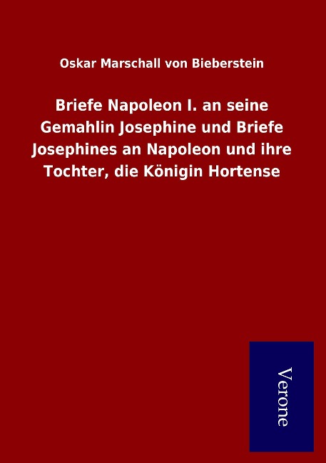 Briefe Napoleon I. an seine Gemahlin Josephine und Briefe Josephines an Napoleon und ihre Tochter, die Königin Hortense - Oskar Marschall Von Bieberstein