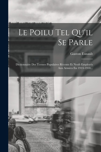 Le Poilu Tel Qu'il Se Parle: Dictionnaire Des Termes Populaires Récents Et Neufs Employés Aux Armées En 1914-1918... - Gaston Esnault