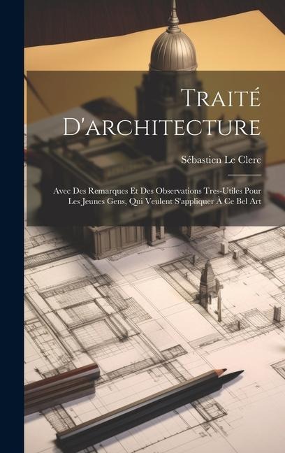 Traité D'architecture: Avec Des Remarques Et Des Observations Tres-Utiles Pour Les Jeunes Gens, Qui Veulent S'appliquer À Ce Bel Art - Sébastien Le Clerc