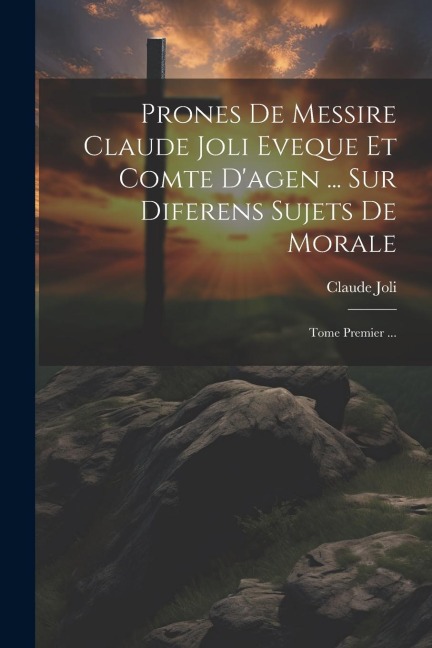 Prones De Messire Claude Joli Eveque Et Comte D'agen ... Sur Diferens Sujets De Morale: Tome Premier ... - Claude Joli