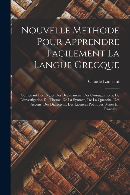 Nouvelle Methode Pour Apprendre Facilement La Langue Grecque: Contenant Les Regles Des Declinaisons, Des Coniuguaisons, De L'investigation Du Theme, D - Claude Lancelot