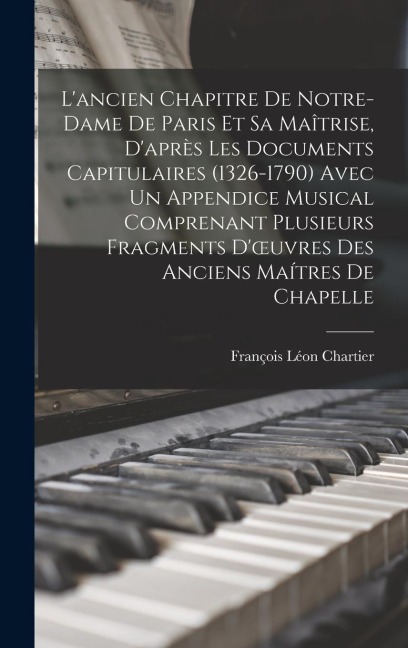 L'ancien Chapitre De Notre-Dame De Paris Et Sa Maîtrise, D'après Les Documents Capitulaires (1326-1790) Avec Un Appendice Musical Comprenant Plusieurs - François Léon Chartier