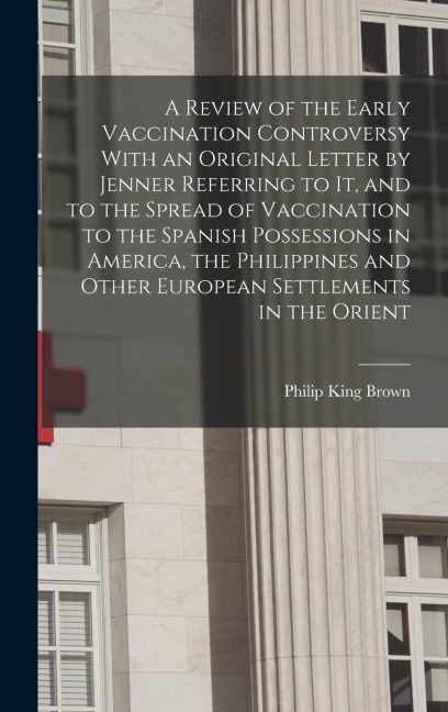 A Review of the Early Vaccination Controversy With an Original Letter by Jenner Referring to it, and to the Spread of Vaccination to the Spanish Posse - Philip King Brown