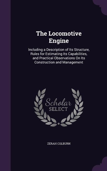 The Locomotive Engine: Including a Description of Its Structure, Rules for Estimating Its Capabilities, and Practical Observations on Its Con - Zerah Colburn