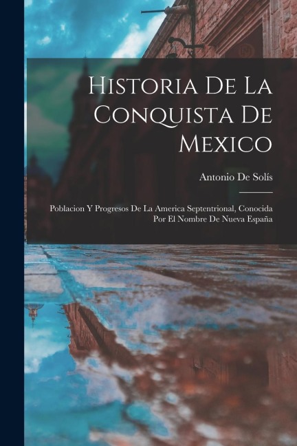 Historia De La Conquista De Mexico: Poblacion Y Progresos De La America Septentrional, Conocida Por El Nombre De Nueva España - Antonio De Solís