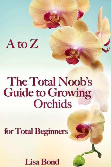 A to Z The Total Noob's Guide to Growing Orchids for Total Beginners - Lisa Bond