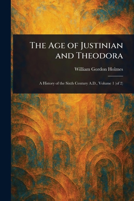The Age of Justinian and Theodora - William Gordon Holmes