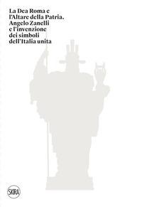 La Dea Roma e l'Altare della Patria. Angelo Zanelli e l'invenzione dei simboli dell'Italia unita - 