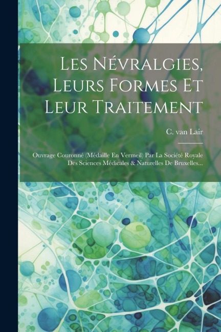 Les Névralgies, Leurs Formes Et Leur Traitement: Ouvrage Couronné (médaille En Vermeil) Par La Société Royale Des Sciences Médicales & Naturelles De B - C. Van Lair
