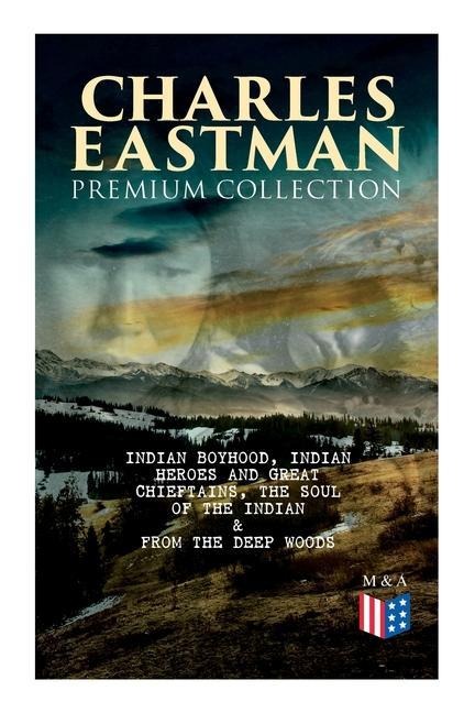 Charles Eastman Premium Collection: Indian Boyhood, Indian Heroes and Great Chieftains, the Soul of the Indian & from the Deep Woods to Civilization - Charles A Eastman