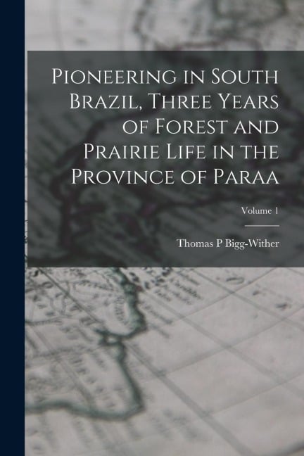 Pioneering in South Brazil, Three Years of Forest and Prairie Life in the Province of Paraa; Volume 1 - Bigg-Wither Thomas P