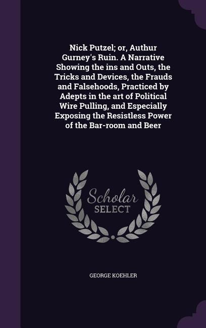 Nick Putzel; or, Authur Gurney's Ruin. A Narrative Showing the ins and Outs, the Tricks and Devices, the Frauds and Falsehoods, Practiced by Adepts in the art of Political Wire Pulling, and Especially Exposing the Resistless Power of the Bar-room and Beer - George Koehler