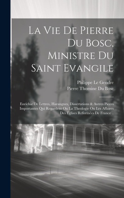 La Vie De Pierre Du Bosc, Ministre Du Saint Evangile: Enrichie De Lettres, Harangues, Dissertations & Autres Pieces Importantes Qui Regardent Ou La Th - Le Gendre Philippe