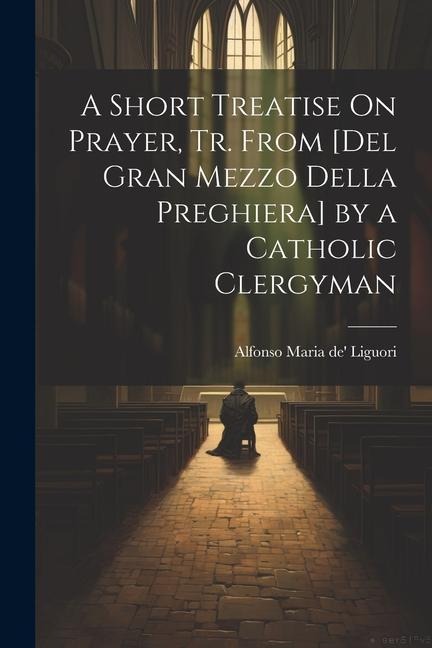 A Short Treatise On Prayer, Tr. from [Del Gran Mezzo Della Preghiera] by a Catholic Clergyman - Alfonso Maria De' Liguori