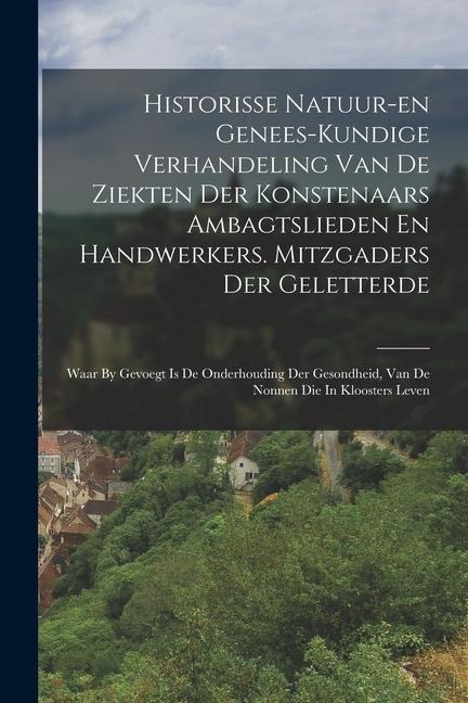 Historisse Natuur-en Genees-kundige Verhandeling Van De Ziekten Der Konstenaars Ambagtslieden En Handwerkers. Mitzgaders Der Geletterde: Waar By Gevoe - Anonymous