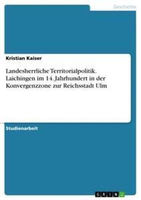 Landesherrliche Territorialpolitik. Laichingen im 14. Jahrhundert in der Konvergenzzone zur Reichsstadt Ulm - Kristian Kaiser