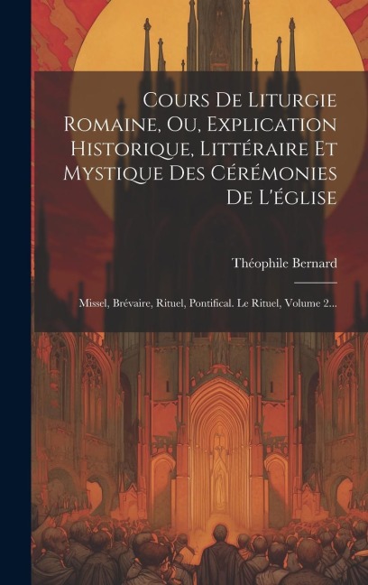 Cours De Liturgie Romaine, Ou, Explication Historique, Littéraire Et Mystique Des Cérémonies De L'église: Missel, Brévaire, Rituel, Pontifical. Le Rit - Théophile Bernard