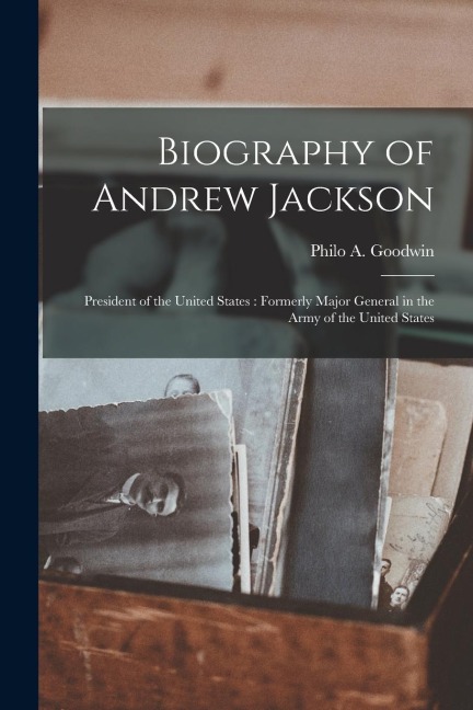 Biography of Andrew Jackson: President of the United States: Formerly Major General in the Army of the United States - Philo A. Goodwin