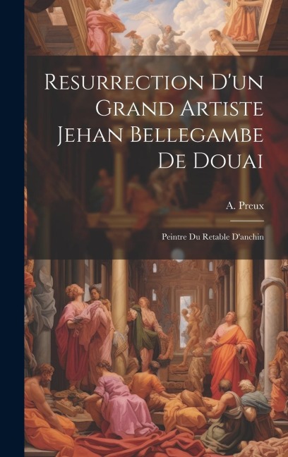 Resurrection D'un Grand Artiste Jehan Bellegambe De Douai: Peintre Du Retable D'anchin - A. Preux