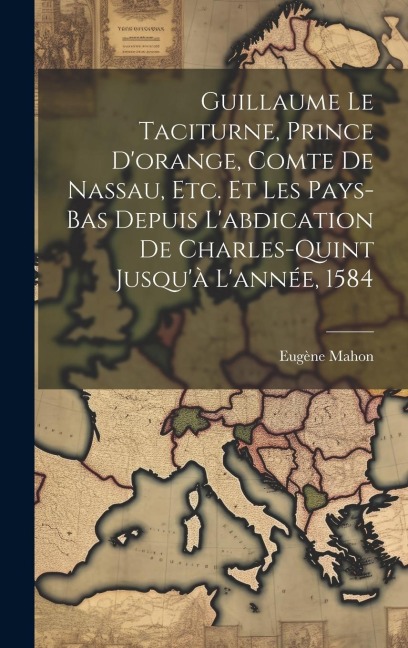 Guillaume Le Taciturne, Prince D'orange, Comte De Nassau, Etc. Et Les Pays-Bas Depuis L'abdication De Charles-Quint Jusqu'à L'année, 1584 - Eugène Mahon