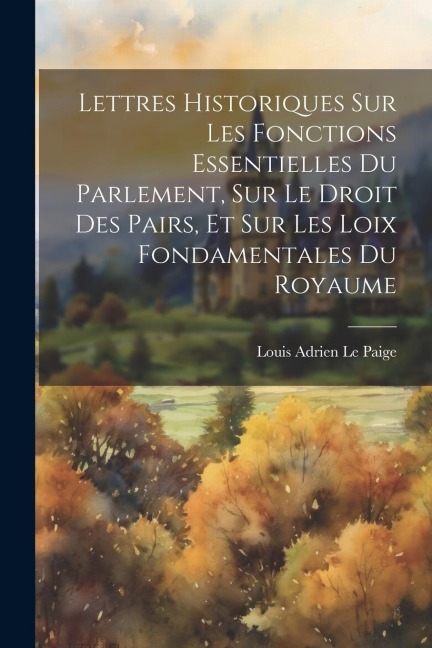 Lettres Historiques Sur Les Fonctions Essentielles Du Parlement, Sur Le Droit Des Pairs, Et Sur Les Loix Fondamentales Du Royaume - Louis Adrien Le Paige