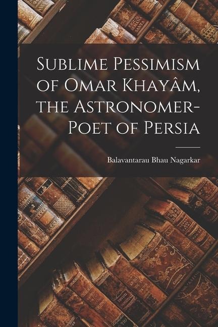 Sublime Pessimism of Omar Khayâm, the Astronomer-poet of Persia - Balavantarau Bhau Nagarkar