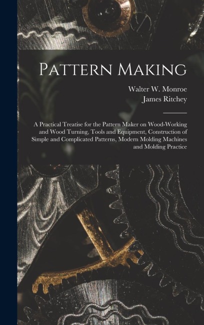 Pattern Making; a Practical Treatise for the Pattern Maker on Wood-working and Wood Turning, Tools and Equipment, Construction of Simple and Complicat - James Ritchey