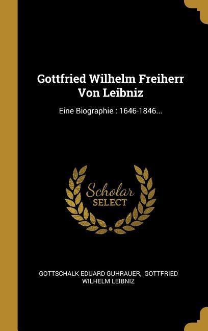 Gottfried Wilhelm Freiherr Von Leibniz: Eine Biographie: 1646-1846... - Gottschalk Eduard Guhrauer