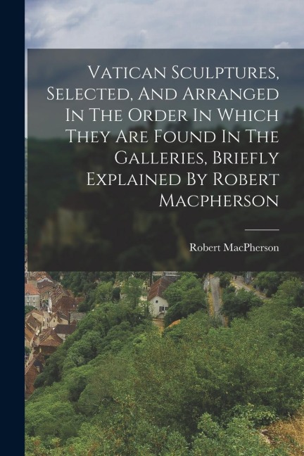 Vatican Sculptures, Selected, And Arranged In The Order In Which They Are Found In The Galleries, Briefly Explained By Robert Macpherson - Robert Macpherson