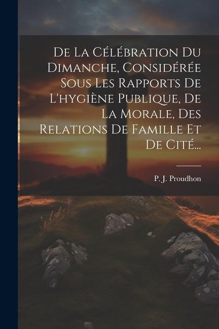 De La Célébration Du Dimanche, Considérée Sous Les Rapports De L'hygiène Publique, De La Morale, Des Relations De Famille Et De Cité... - P. J. Proudhon