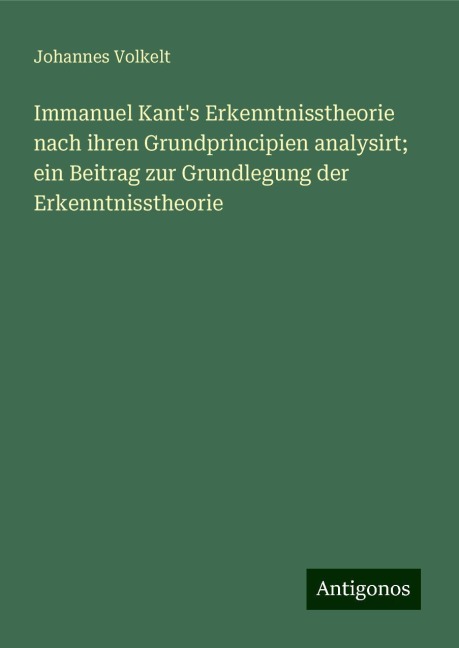 Immanuel Kant's Erkenntnisstheorie nach ihren Grundprincipien analysirt; ein Beitrag zur Grundlegung der Erkenntnisstheorie - Johannes Volkelt