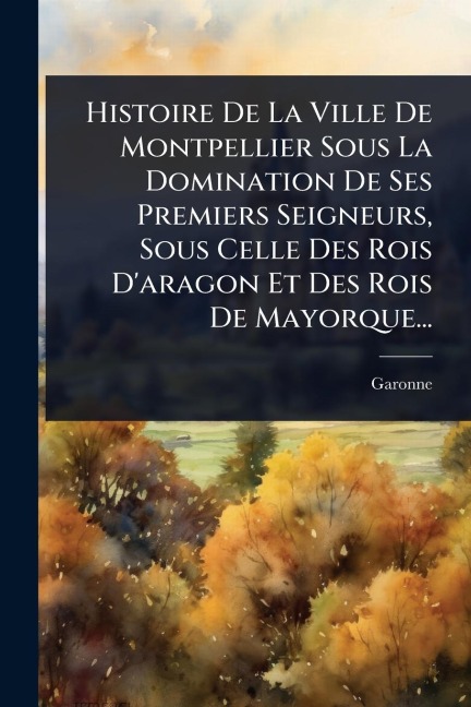 Histoire De La Ville De Montpellier Sous La Domination De Ses Premiers Seigneurs, Sous Celle Des Rois D'aragon Et Des Rois De Mayorque... - Garonne (M