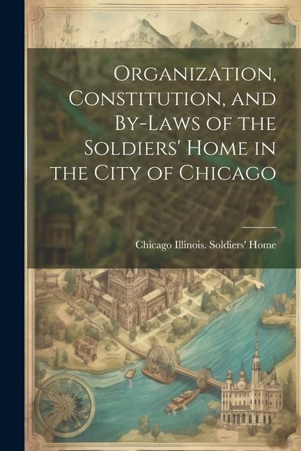 Organization, Constitution, and By-Laws of the Soldiers' Home in the City of Chicago - Chicago Illinois Soldiers' Home