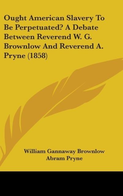 Ought American Slavery To Be Perpetuated? A Debate Between Reverend W. G. Brownlow And Reverend A. Pryne (1858) - William Gannaway Brownlow, Abram Pryne