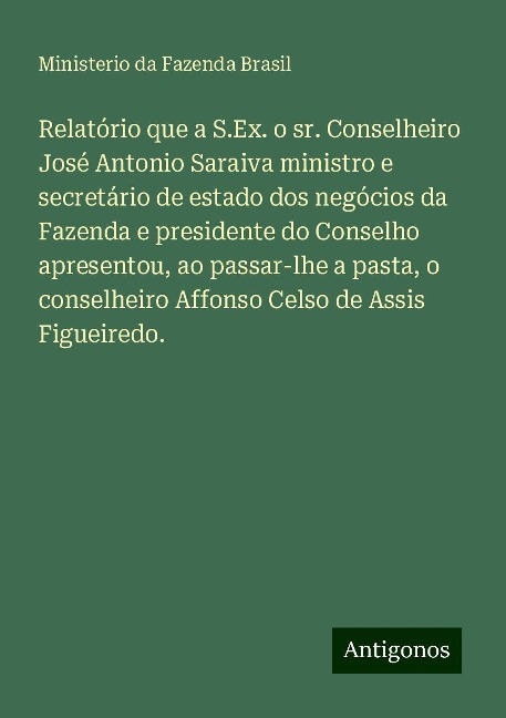 Relatório que a S.Ex. o sr. Conselheiro José Antonio Saraiva ministro e secretário de estado dos negócios da Fazenda e presidente do Conselho apresentou, ao passar-lhe a pasta, o conselheiro Affonso Celso de Assis Figueiredo. - Ministerio da Fazenda Brasil