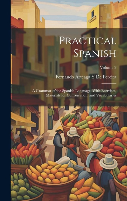 Practical Spanish: A Grammar of the Spanish Language, With Exercises, Materials for Conversation, and Vocabularies; Volume 2 - Fernando Arteaga y. de Pereira