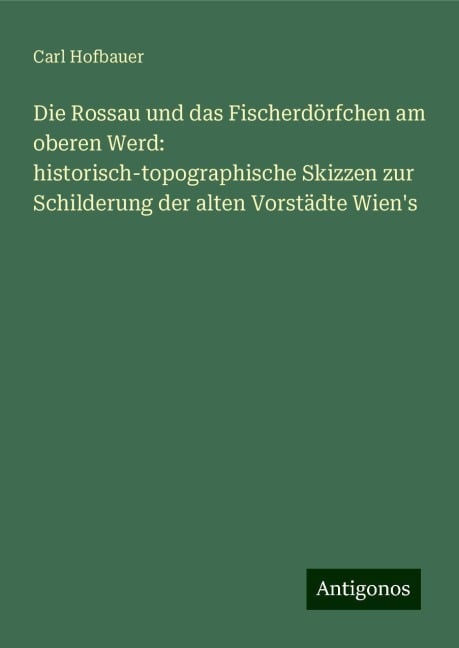 Die Rossau und das Fischerdörfchen am oberen Werd: historisch-topographische Skizzen zur Schilderung der alten Vorstädte Wien's - Carl Hofbauer