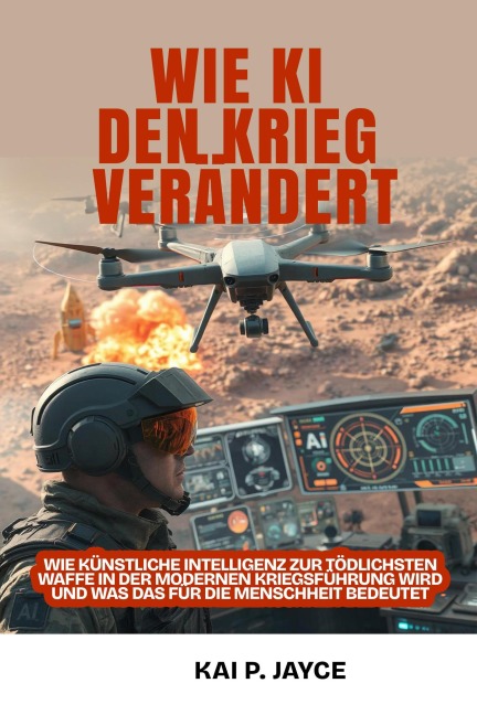 Wie KI den Krieg Verändert:  Wie künstliche Intelligenz zur Tödlichsten Waffe in der Modernen Kriegsführung Wird und was das für die Menschheit Bedeutet - Kai P. Jayce