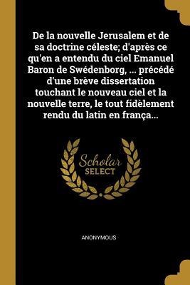 De la nouvelle Jerusalem et de sa doctrine céleste; d'après ce qu'en a entendu du ciel Emanuel Baron de Swédenborg, ... précédé d'une brève dissertati - Anonymous