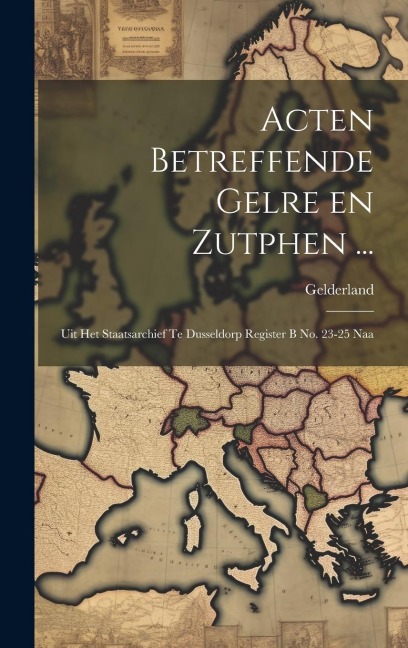 Acten Betreffende Gelre en Zutphen ...: Uit het Staatsarchief te Dusseldorp Register B no. 23-25 Naa - Gelderland (Duchy)