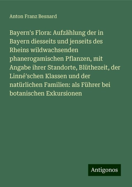 Bayern's Flora: Aufzählung der in Bayern diesseits und jenseits des Rheins wildwachsenden phanerogamischen Pflanzen, mit Angabe ihrer Standorte, Blüthezeit, der Linné'schen Klassen und der natürlichen Familien: als Führer bei botanischen Exkursionen - Anton Franz Besnard