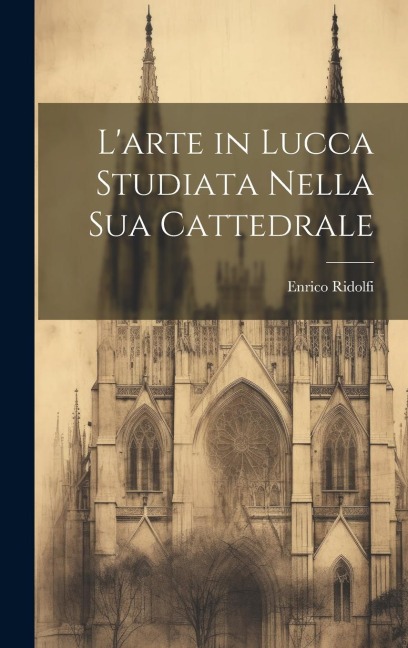 L'arte in Lucca Studiata Nella Sua Cattedrale - Enrico Ridolfi