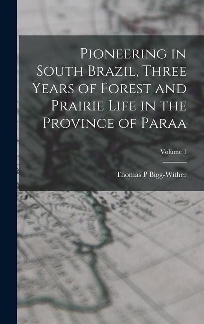 Pioneering in South Brazil, Three Years of Forest and Prairie Life in the Province of Paraa; Volume 1 - Bigg-Wither Thomas P