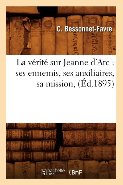 La Vérité Sur Jeanne d'Arc: Ses Ennemis, Ses Auxiliaires, Sa Mission, (Éd.1895) - C. Bessonnet-Favre
