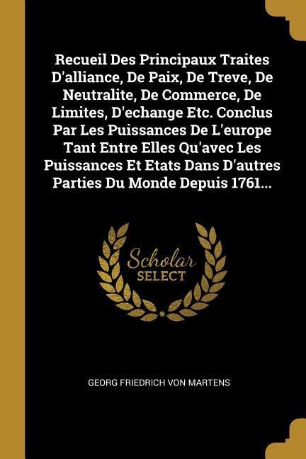 Recueil Des Principaux Traites D'alliance, De Paix, De Treve, De Neutralite, De Commerce, De Limites, D'echange Etc. Conclus Par Les Puissances De L'e - 