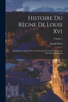 Histoire Du Règne De Louis Xvi: Pendant Les Années Où L'on Pouvait Prévenir Ou Diriger La Révolution Française; Volume 1 - Joseph Droz
