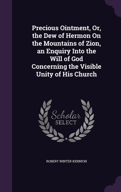 Precious Ointment, Or, the Dew of Hermon On the Mountains of Zion, an Enquiry Into the Will of God Concerning the Visible Unity of His Church - Robert Winter Kennion