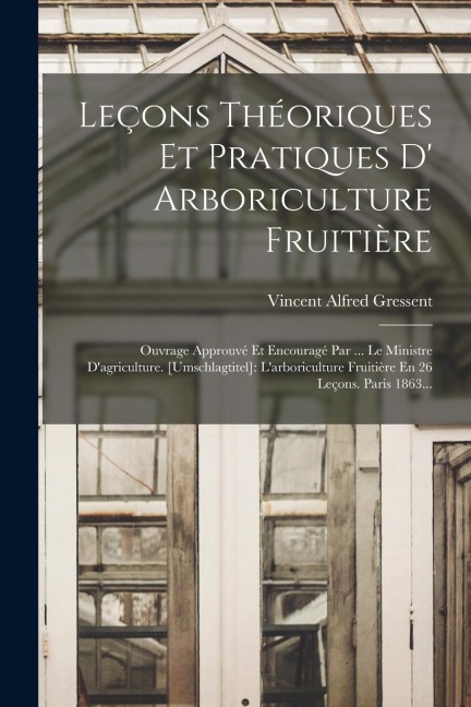 Leçons Théoriques Et Pratiques D' Arboriculture Fruitière: Ouvrage Approuvé Et Encouragé Par ... Le Ministre D'agriculture. [umschlagtitel]: L'arboric - Vincent Alfred Gressent
