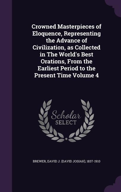 Crowned Masterpieces of Eloquence, Representing the Advance of Civilization, as Collected in The World's Best Orations, From the Earliest Period to the Present Time Volume 4 - 